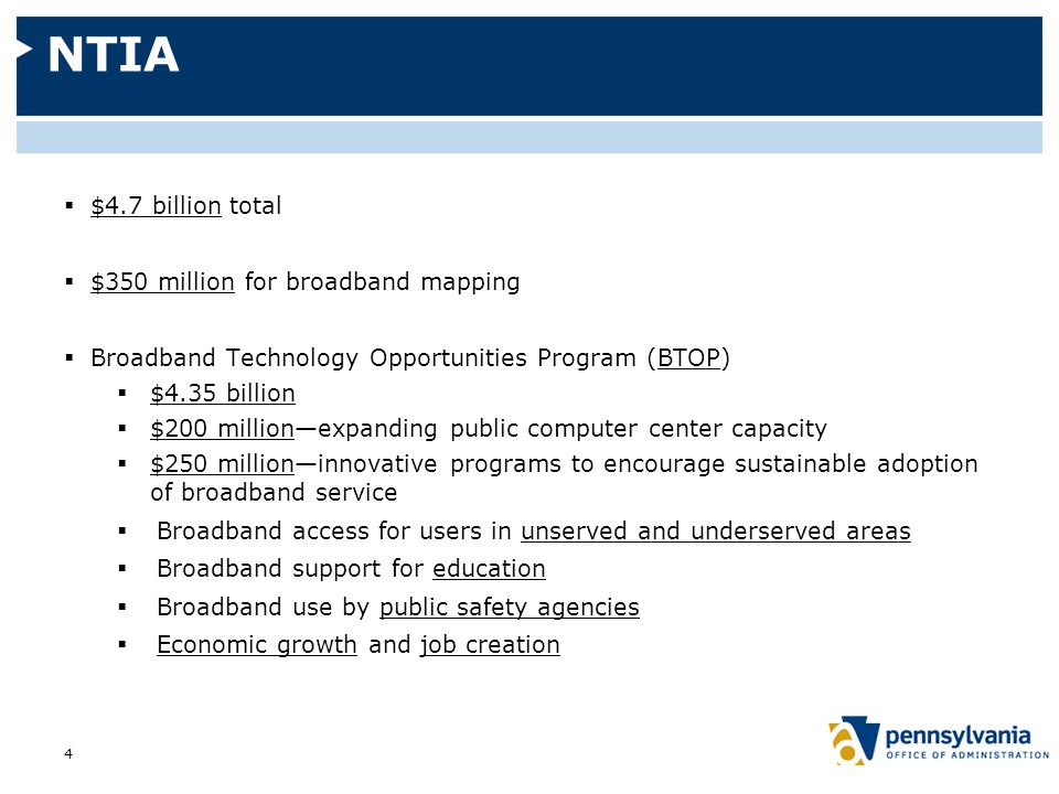 NTIA  $4.7 billion total  $350 million for broadband mapping  Broadband Technology Opportunities Program (BTOP)  $4.35 billion  $200 million—expanding public computer center capacity  $250 million—innovative programs to encourage sustainable adoption of broadband service  Broadband access for users in unserved and underserved areas  Broadband support for education  Broadband use by public safety agencies  Economic growth and job creation 4