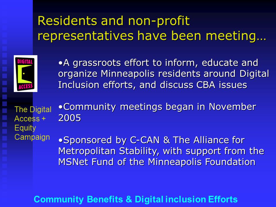 Community Benefits & Digital inclusion Efforts The Digital Access + Equity Campaign A grassroots effort to inform, educate and organize Minneapolis residents around Digital Inclusion efforts, and discuss CBA issuesA grassroots effort to inform, educate and organize Minneapolis residents around Digital Inclusion efforts, and discuss CBA issues Community meetings began in November 2005Community meetings began in November 2005 Sponsored by C-CAN & The Alliance for Metropolitan Stability, with support from the MSNet Fund of the Minneapolis FoundationSponsored by C-CAN & The Alliance for Metropolitan Stability, with support from the MSNet Fund of the Minneapolis Foundation Residents and non-profit representatives have been meeting…