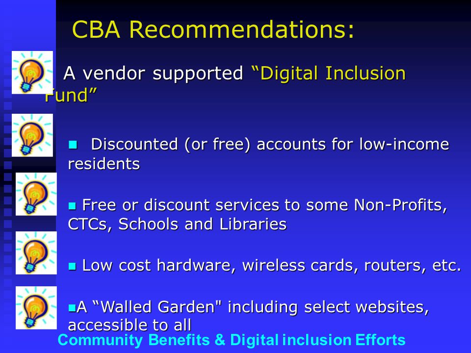 Community Benefits & Digital inclusion Efforts A vendor supported Digital Inclusion Fund A vendor supported Digital Inclusion Fund Discounted (or free) accounts for low-income residents Discounted (or free) accounts for low-income residents Free or discount services to some Non-Profits, CTCs, Schools and Libraries Free or discount services to some Non-Profits, CTCs, Schools and Libraries Low cost hardware, wireless cards, routers, etc.