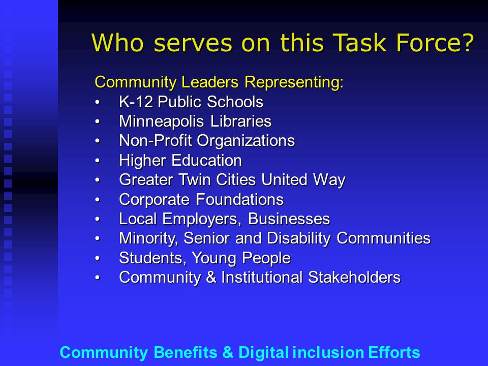 Community Benefits & Digital inclusion Efforts Community Leaders Representing: K-12 Public Schools K-12 Public Schools Minneapolis Libraries Minneapolis Libraries Non-Profit Organizations Non-Profit Organizations Higher Education Higher Education Greater Twin Cities United Way Greater Twin Cities United Way Corporate Foundations Corporate Foundations Local Employers, Businesses Local Employers, Businesses Minority, Senior and Disability Communities Minority, Senior and Disability Communities Students, Young People Students, Young People Community & Institutional Stakeholders Community & Institutional Stakeholders Who serves on this Task Force