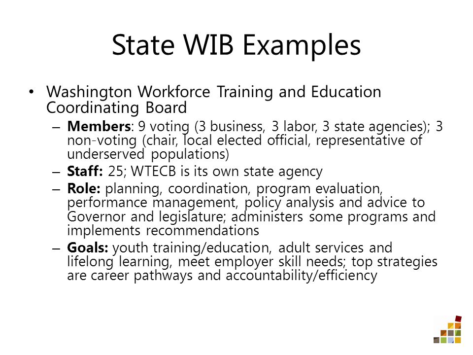 State WIB Examples Washington Workforce Training and Education Coordinating Board – Members: 9 voting (3 business, 3 labor, 3 state agencies); 3 non-voting (chair, local elected official, representative of underserved populations) – Staff: 25; WTECB is its own state agency – Role: planning, coordination, program evaluation, performance management, policy analysis and advice to Governor and legislature; administers some programs and implements recommendations – Goals: youth training/education, adult services and lifelong learning, meet employer skill needs; top strategies are career pathways and accountability/efficiency