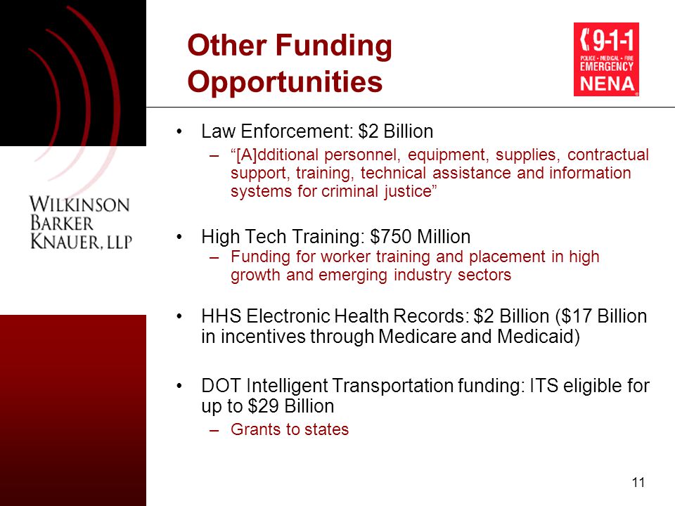 11 Other Funding Opportunities Law Enforcement: $2 Billion – [A]dditional personnel, equipment, supplies, contractual support, training, technical assistance and information systems for criminal justice High Tech Training: $750 Million –Funding for worker training and placement in high growth and emerging industry sectors HHS Electronic Health Records: $2 Billion ($17 Billion in incentives through Medicare and Medicaid) DOT Intelligent Transportation funding: ITS eligible for up to $29 Billion –Grants to states