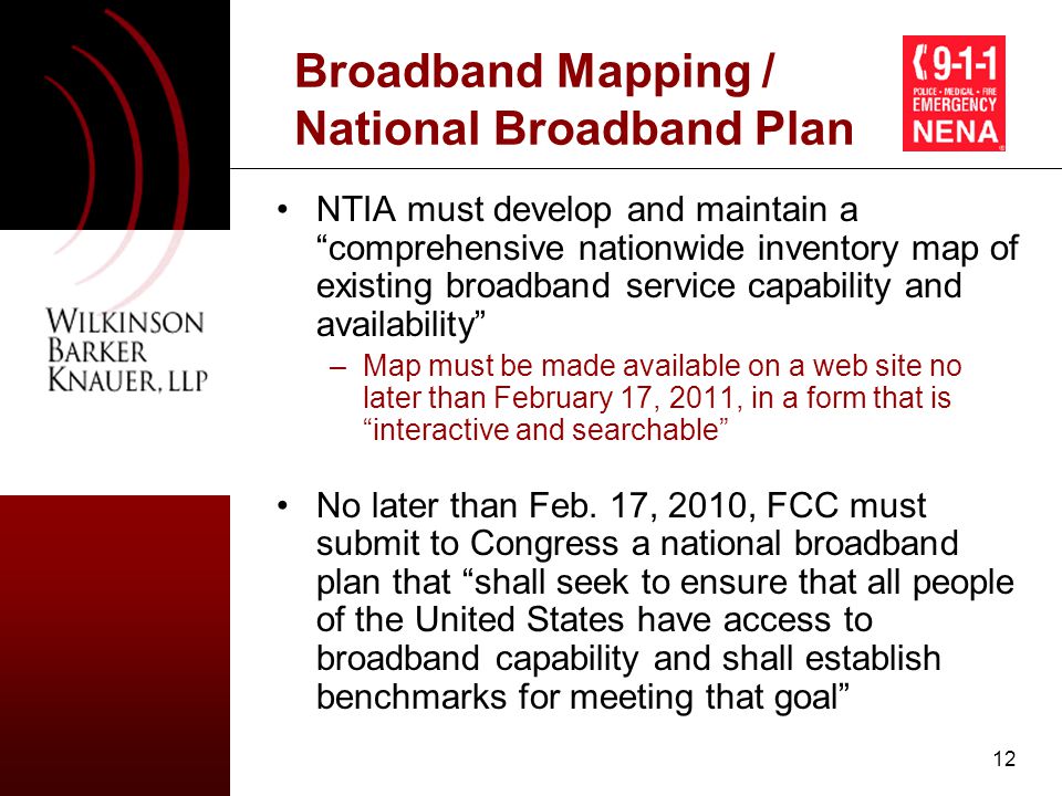 12 Broadband Mapping / National Broadband Plan NTIA must develop and maintain a comprehensive nationwide inventory map of existing broadband service capability and availability –Map must be made available on a web site no later than February 17, 2011, in a form that is interactive and searchable No later than Feb.