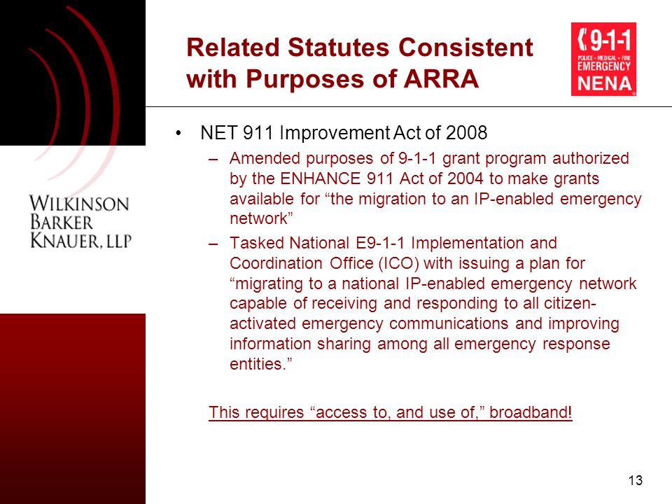 13 Related Statutes Consistent with Purposes of ARRA NET 911 Improvement Act of 2008 –Amended purposes of grant program authorized by the ENHANCE 911 Act of 2004 to make grants available for the migration to an IP-enabled emergency network –Tasked National E9-1-1 Implementation and Coordination Office (ICO) with issuing a plan for migrating to a national IP-enabled emergency network capable of receiving and responding to all citizen- activated emergency communications and improving information sharing among all emergency response entities. This requires access to, and use of, broadband!