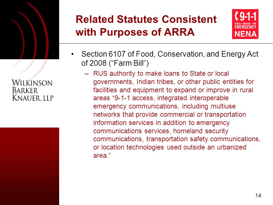 14 Related Statutes Consistent with Purposes of ARRA Section 6107 of Food, Conservation, and Energy Act of 2008 ( Farm Bill ) –RUS authority to make loans to State or local governments, Indian tribes, or other public entities for facilities and equipment to expand or improve in rural areas access, integrated interoperable emergency communications, including multiuse networks that provide commercial or transportation information services in addition to emergency communications services, homeland security communications, transportation safety communications, or location technologies used outside an urbanized area.