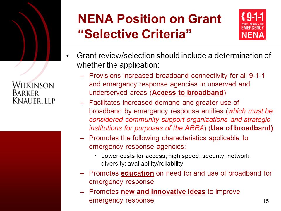 15 NENA Position on Grant Selective Criteria Grant review/selection should include a determination of whether the application: –Provisions increased broadband connectivity for all and emergency response agencies in unserved and underserved areas (Access to broadband) –Facilitates increased demand and greater use of broadband by emergency response entities (which must be considered community support organizations and strategic institutions for purposes of the ARRA) (Use of broadband) –Promotes the following characteristics applicable to emergency response agencies: Lower costs for access; high speed; security; network diversity; availability/reliability –Promotes education on need for and use of broadband for emergency response –Promotes new and innovative ideas to improve emergency response