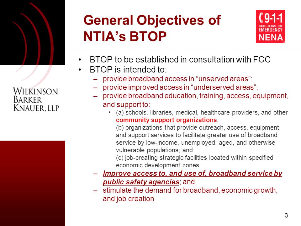 3 General Objectives of NTIA’s BTOP BTOP to be established in consultation with FCC BTOP is intended to: –provide broadband access in unserved areas ; –provide improved access in underserved areas ; –provide broadband education, training, access, equipment, and support to: (a) schools, libraries, medical, healthcare providers, and other community support organizations; (b) organizations that provide outreach, access, equipment, and support services to facilitate greater use of broadband service by low-income, unemployed, aged, and otherwise vulnerable populations; and (c) job-creating strategic facilities located within specified economic development zones –improve access to, and use of, broadband service by public safety agencies; and –stimulate the demand for broadband, economic growth, and job creation
