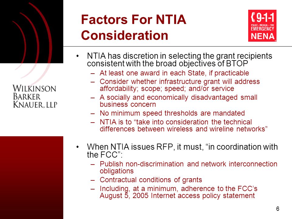 6 Factors For NTIA Consideration NTIA has discretion in selecting the grant recipients consistent with the broad objectives of BTOP –At least one award in each State, if practicable –Consider whether infrastructure grant will address affordability; scope; speed; and/or service –A socially and economically disadvantaged small business concern –No minimum speed thresholds are mandated –NTIA is to take into consideration the technical differences between wireless and wireline networks When NTIA issues RFP, it must, in coordination with the FCC : –Publish non-discrimination and network interconnection obligations –Contractual conditions of grants –Including, at a minimum, adherence to the FCC’s August 5, 2005 Internet access policy statement