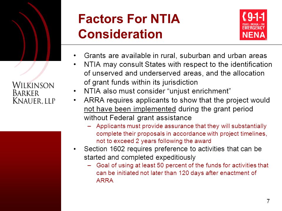 7 Factors For NTIA Consideration Grants are available in rural, suburban and urban areas NTIA may consult States with respect to the identification of unserved and underserved areas, and the allocation of grant funds within its jurisdiction NTIA also must consider unjust enrichment ARRA requires applicants to show that the project would not have been implemented during the grant period without Federal grant assistance –Applicants must provide assurance that they will substantially complete their proposals in accordance with project timelines, not to exceed 2 years following the award Section 1602 requires preference to activities that can be started and completed expeditiously –Goal of using at least 50 percent of the funds for activities that can be initiated not later than 120 days after enactment of ARRA