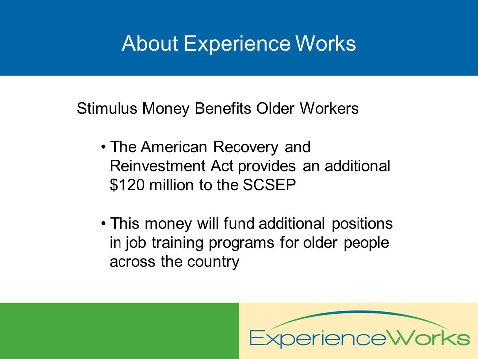 About Experience Works Stimulus Money Benefits Older Workers The American Recovery and Reinvestment Act provides an additional $120 million to the SCSEP This money will fund additional positions in job training programs for older people across the country