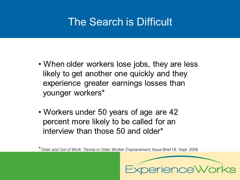 The Search is Difficult When older workers lose jobs, they are less likely to get another one quickly and they experience greater earnings losses than younger workers* Workers under 50 years of age are 42 percent more likely to be called for an interview than those 50 and older* * Older and Out of Work: Trends in Older Worker Displacement, Issue Brief 16, Sept.