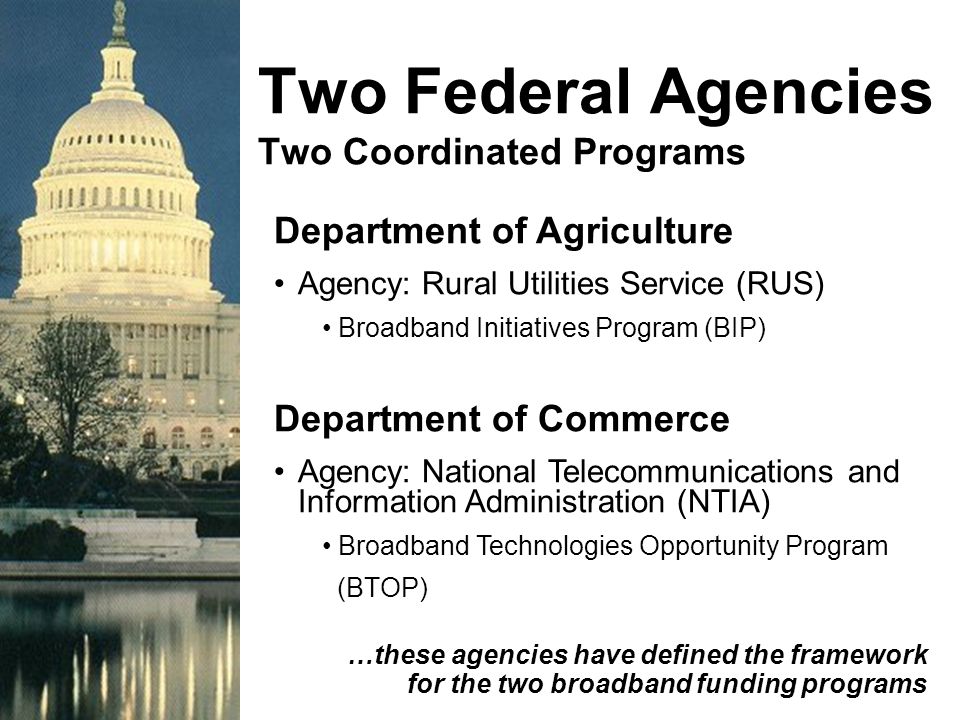 Two Federal Agencies Two Coordinated Programs Department of Agriculture Agency: Rural Utilities Service (RUS) Broadband Initiatives Program (BIP) Department of Commerce Agency: National Telecommunications and Information Administration (NTIA) Broadband Technologies Opportunity Program (BTOP) …these agencies have defined the framework for the two broadband funding programs