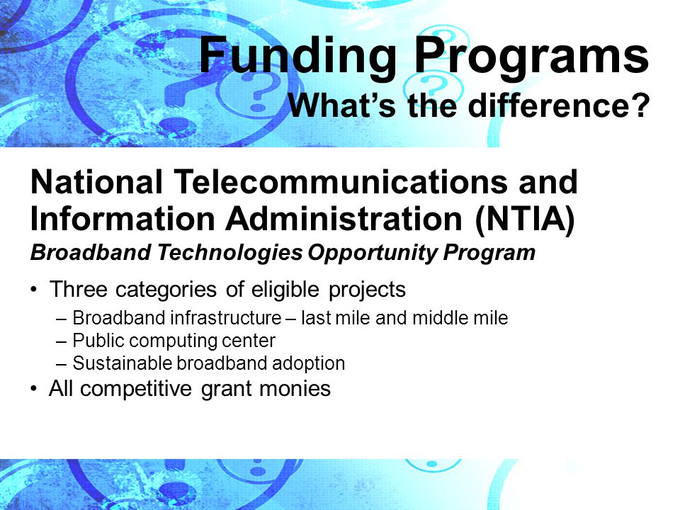 National Telecommunications and Information Administration (NTIA) Broadband Technologies Opportunity Program Three categories of eligible projects –Broadband infrastructure – last mile and middle mile –Public computing center –Sustainable broadband adoption All competitive grant monies