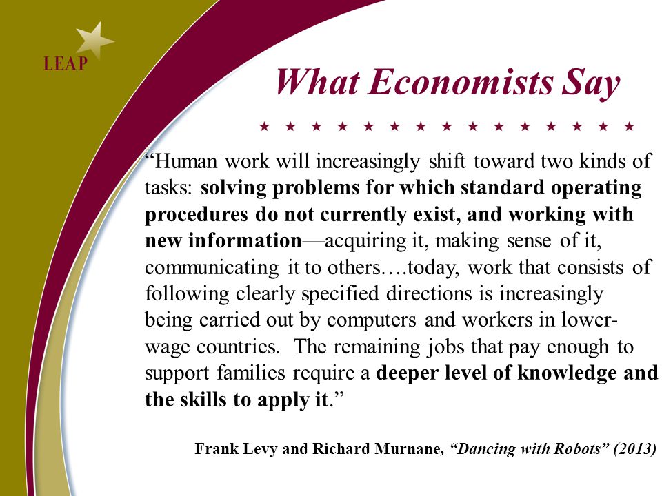 What Economists Say Human work will increasingly shift toward two kinds of tasks: solving problems for which standard operating procedures do not currently exist, and working with new information—acquiring it, making sense of it, communicating it to others….today, work that consists of following clearly specified directions is increasingly being carried out by computers and workers in lower- wage countries.