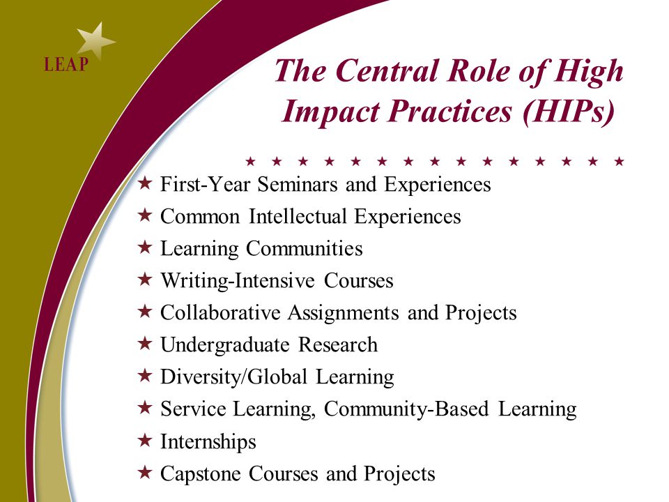 The Central Role of High Impact Practices (HIPs)  First-Year Seminars and Experiences  Common Intellectual Experiences  Learning Communities  Writing-Intensive Courses  Collaborative Assignments and Projects  Undergraduate Research  Diversity/Global Learning  Service Learning, Community-Based Learning  Internships  Capstone Courses and Projects