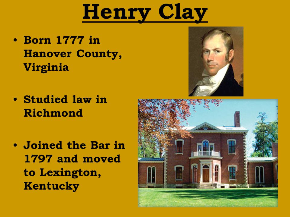 Henry Clay Born 1777 in Hanover County, Virginia Studied law in Richmond Joined the Bar in 1797 and moved to Lexington, Kentucky