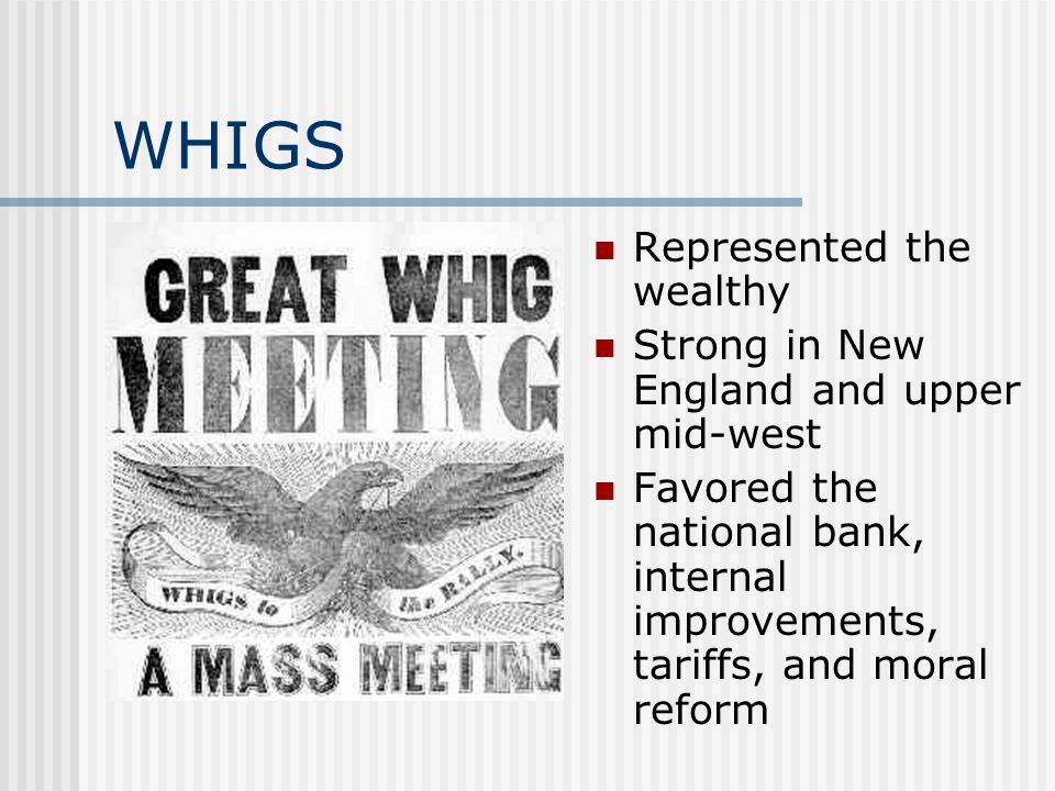 WHIGS Represented the wealthy Strong in New England and upper mid-west Favored the national bank, internal improvements, tariffs, and moral reform