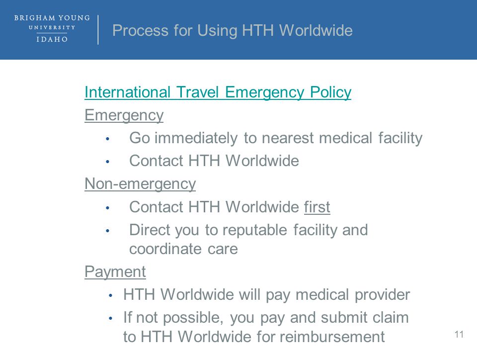 Process for Using HTH Worldwide International Travel Emergency Policy Emergency Go immediately to nearest medical facility Contact HTH Worldwide Non-emergency Contact HTH Worldwide first Direct you to reputable facility and coordinate care Payment HTH Worldwide will pay medical provider If not possible, you pay and submit claim to HTH Worldwide for reimbursement 11