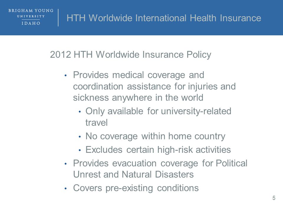 HTH Worldwide International Health Insurance 2012 HTH Worldwide Insurance Policy Provides medical coverage and coordination assistance for injuries and sickness anywhere in the world Only available for university-related travel No coverage within home country Excludes certain high-risk activities Provides evacuation coverage for Political Unrest and Natural Disasters Covers pre-existing conditions 5