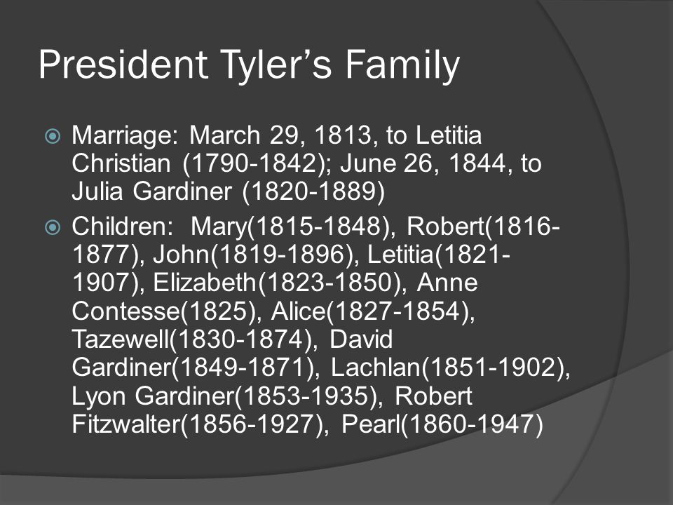 President Tyler’s Family  Marriage: March 29, 1813, to Letitia Christian ( ); June 26, 1844, to Julia Gardiner ( )  Children: Mary( ), Robert( ), John( ), Letitia( ), Elizabeth( ), Anne Contesse(1825), Alice( ), Tazewell( ), David Gardiner( ), Lachlan( ), Lyon Gardiner( ), Robert Fitzwalter( ), Pearl( )