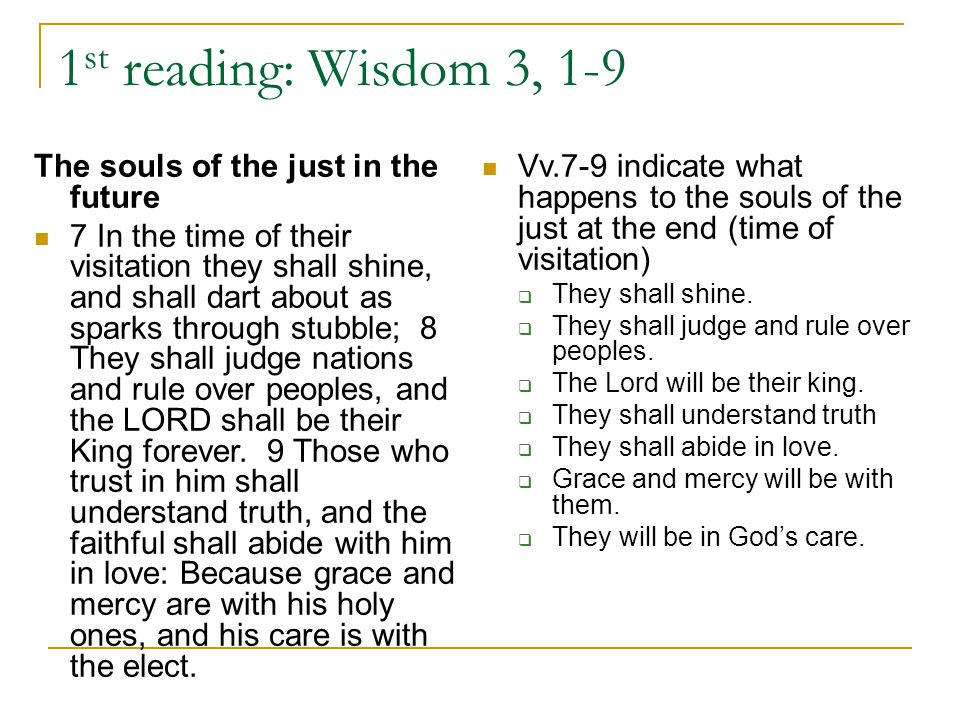 1 st reading: Wisdom 3, 1-9 The souls of the just in the future 7 In the time of their visitation they shall shine, and shall dart about as sparks through stubble; 8 They shall judge nations and rule over peoples, and the LORD shall be their King forever.