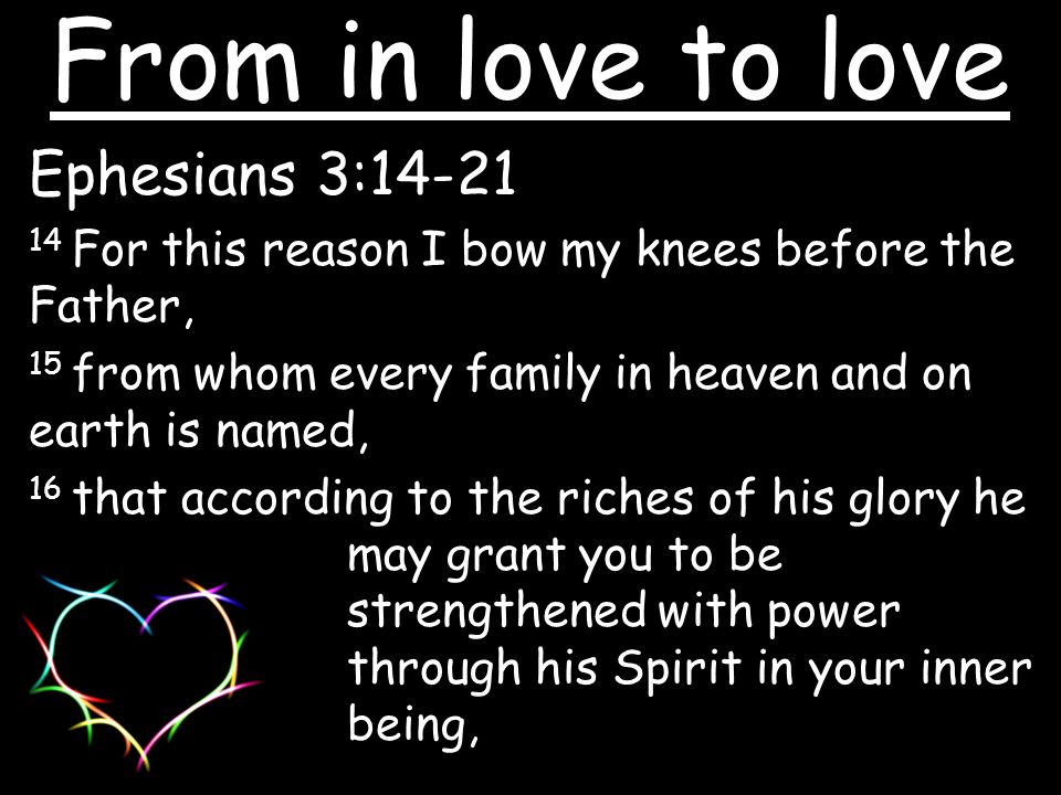 Ephesians 3: For this reason I bow my knees before the Father, 15 from whom every family in heaven and on earth is named, 16 that according to the riches of his glory he may grant you to be strengthened with power through his Spirit in your inner being, From in love to love