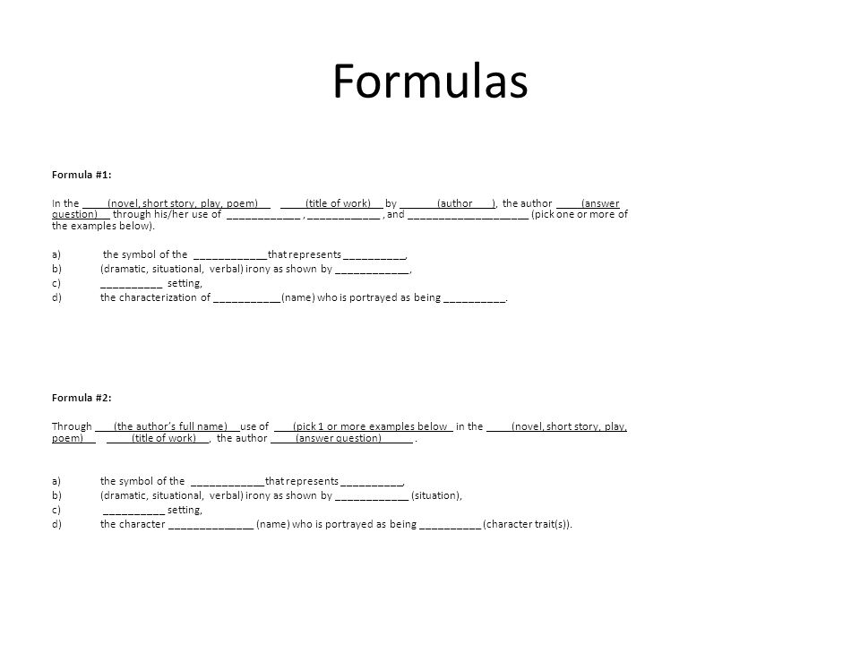 Formulas Formula #1: In the ____(novel, short story, play, poem)__ ____(title of work)__ by ______(author___), the author ____(answer question)__ through his/her use of ____________, ____________, and ____________________ (pick one or more of the examples below).