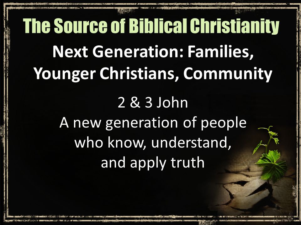 Next Generation: Families, Younger Christians, Community 2 & 3 John A new generation of people who know, understand, and apply truth The Source of Biblical Christianity