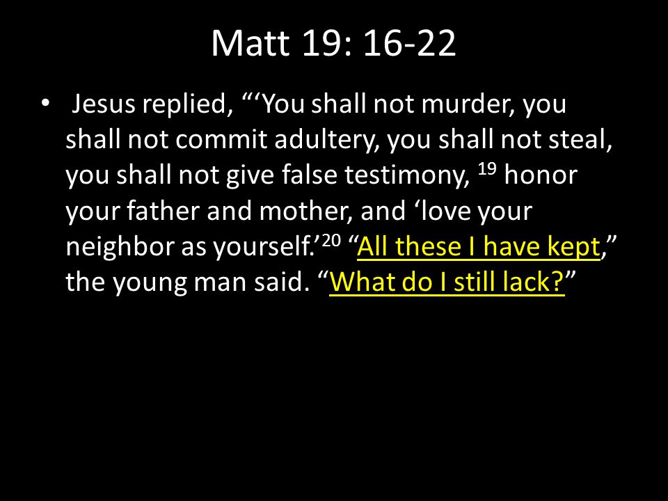 Matt 19: Jesus replied, ‘You shall not murder, you shall not commit adultery, you shall not steal, you shall not give false testimony, 19 honor your father and mother, and ‘love your neighbor as yourself.’ 20 All these I have kept, the young man said.