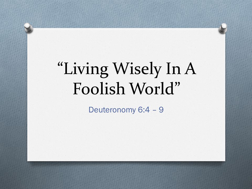 Living Wisely In A Foolish World Deuteronomy 6:4 – 9