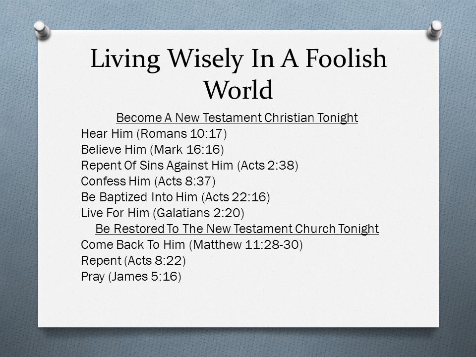 Living Wisely In A Foolish World Become A New Testament Christian Tonight Hear Him (Romans 10:17) Believe Him (Mark 16:16) Repent Of Sins Against Him (Acts 2:38) Confess Him (Acts 8:37) Be Baptized Into Him (Acts 22:16) Live For Him (Galatians 2:20) Be Restored To The New Testament Church Tonight Come Back To Him (Matthew 11:28-30) Repent (Acts 8:22) Pray (James 5:16)