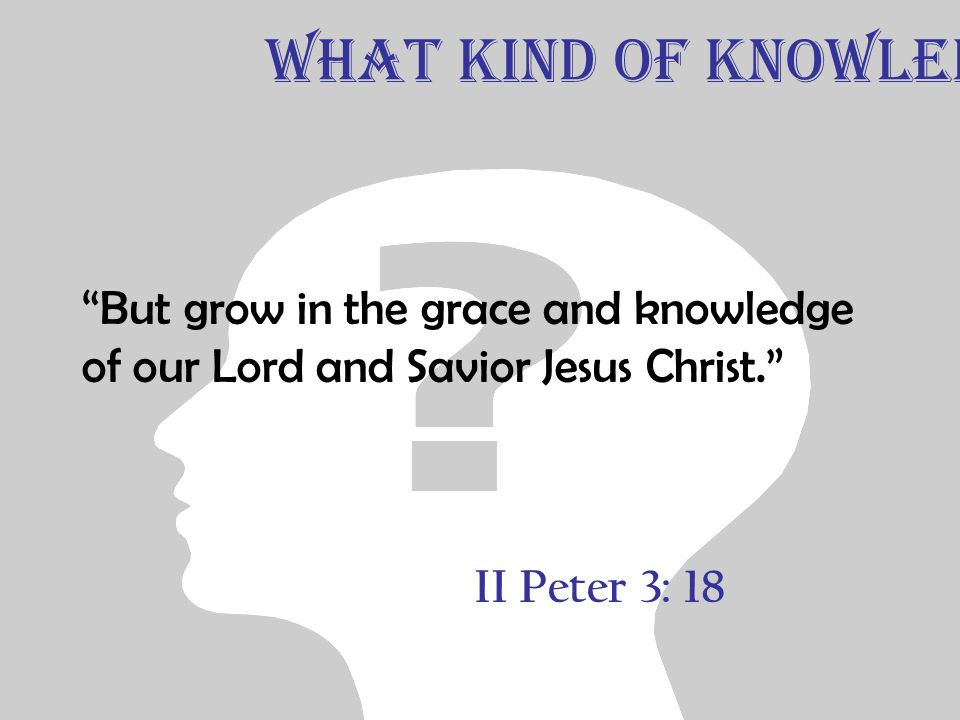 II Peter 3: 18 But grow in the grace and knowledge of our Lord and Savior Jesus Christ. What Kind of Knowledge