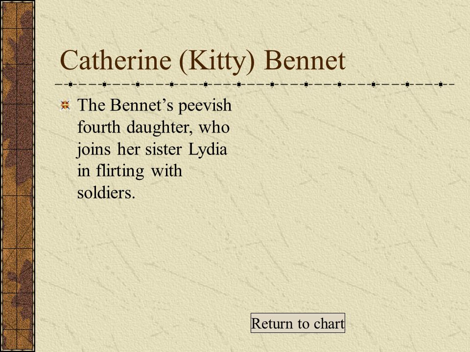 Catherine (Kitty) Bennet The Bennet’s peevish fourth daughter, who joins her sister Lydia in flirting with soldiers.