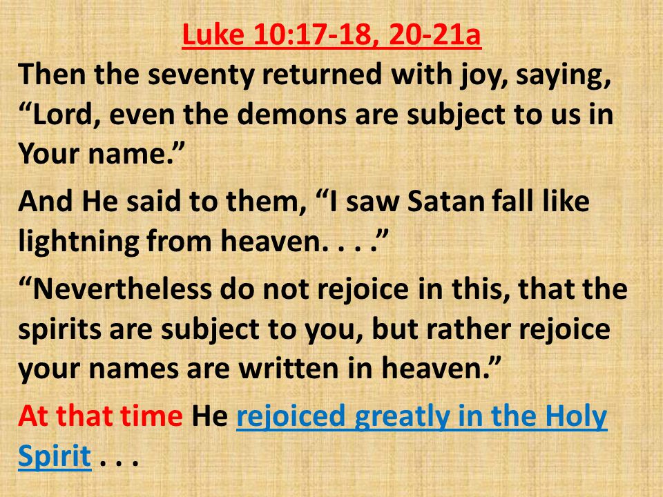 Luke 10:17-18, 20-21a Then the seventy returned with joy, saying, Lord, even the demons are subject to us in Your name. And He said to them, I saw Satan fall like lightning from heaven.... Nevertheless do not rejoice in this, that the spirits are subject to you, but rather rejoice your names are written in heaven. At that time He rejoiced greatly in the Holy Spirit...