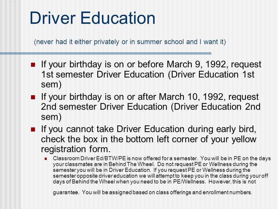 Driver Education (never had it either privately or in summer school and I want it) If your birthday is on or before March 9, 1992, request 1st semester Driver Education (Driver Education 1st sem) If your birthday is on or after March 10, 1992, request 2nd semester Driver Education (Driver Education 2nd sem) If you cannot take Driver Education during early bird, check the box in the bottom left corner of your yellow registration form.