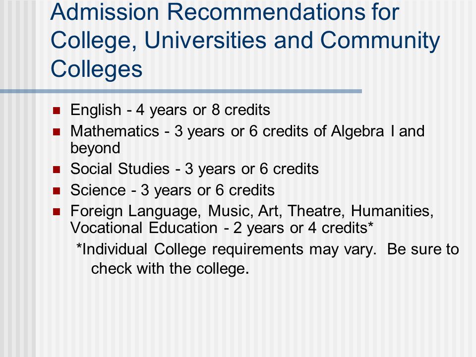 Admission Recommendations for College, Universities and Community Colleges English - 4 years or 8 credits Mathematics - 3 years or 6 credits of Algebra I and beyond Social Studies - 3 years or 6 credits Science - 3 years or 6 credits Foreign Language, Music, Art, Theatre, Humanities, Vocational Education - 2 years or 4 credits* *Individual College requirements may vary.