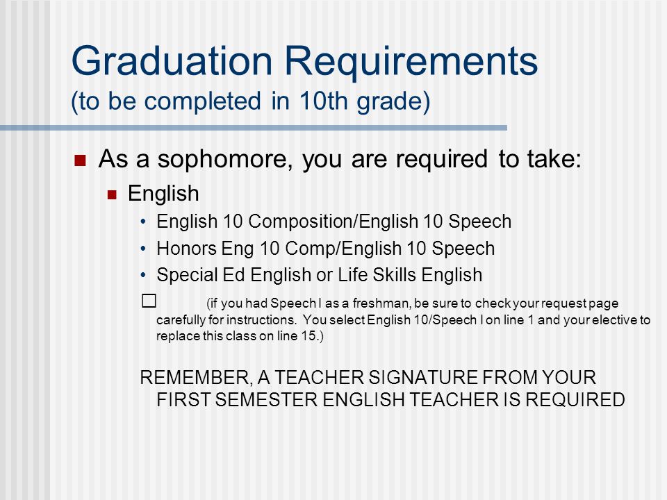 Graduation Requirements (to be completed in 10th grade) As a sophomore, you are required to take: English English 10 Composition/English 10 Speech Honors Eng 10 Comp/English 10 Speech Special Ed English or Life Skills English (if you had Speech I as a freshman, be sure to check your request page carefully for instructions.