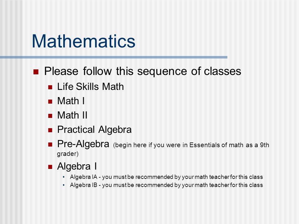Mathematics Please follow this sequence of classes Life Skills Math Math I Math II Practical Algebra Pre-Algebra (begin here if you were in Essentials of math as a 9th grader) Algebra I Algebra IA - you must be recommended by your math teacher for this class Algebra IB - you must be recommended by your math teacher for this class
