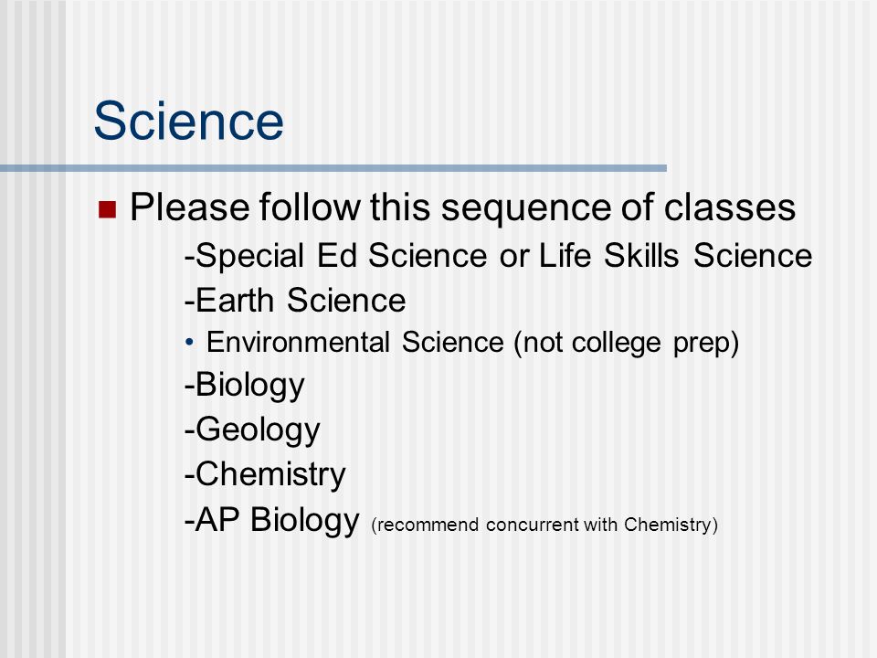 Science Please follow this sequence of classes -Special Ed Science or Life Skills Science -Earth Science Environmental Science (not college prep) -Biology -Geology -Chemistry -AP Biology (recommend concurrent with Chemistry)