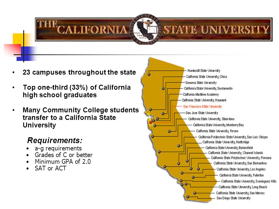 23 campuses throughout the state Top one-third (33%) of California high school graduates Many Community College students transfer to a California State University Requirements: a-g requirements Grades of C or better Minimum GPA of 2.0 SAT or ACT