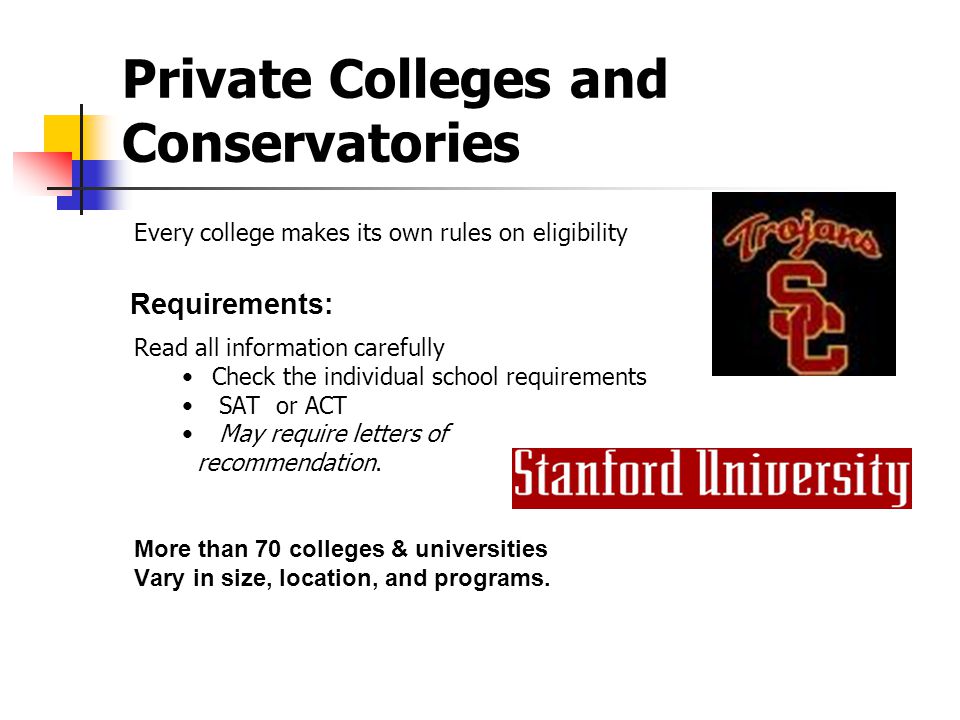 Private Colleges and Conservatories Every college makes its own rules on eligibility Read all information carefully Check the individual school requirements SAT or ACT May require letters of recommendation.
