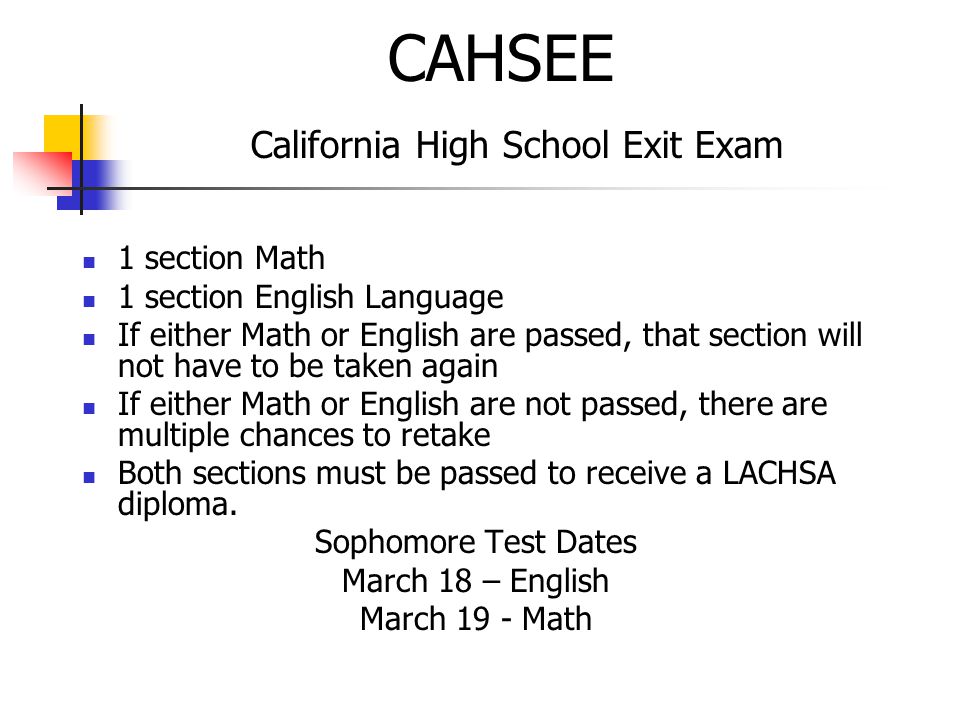 CAHSEE California High School Exit Exam 1 section Math 1 section English Language If either Math or English are passed, that section will not have to be taken again If either Math or English are not passed, there are multiple chances to retake Both sections must be passed to receive a LACHSA diploma.