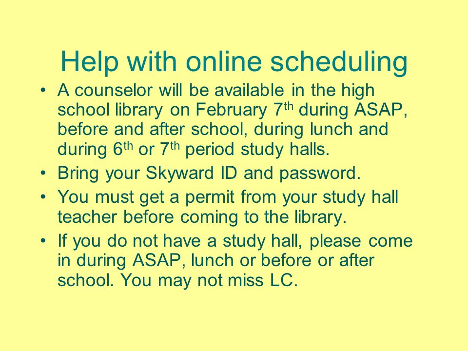 Help with online scheduling A counselor will be available in the high school library on February 7 th during ASAP, before and after school, during lunch and during 6 th or 7 th period study halls.