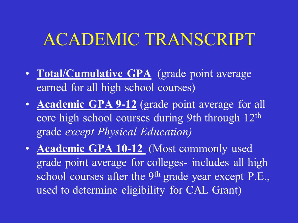ACADEMIC TRANSCRIPT Total/Cumulative GPA (grade point average earned for all high school courses) Academic GPA 9-12 (grade point average for all core high school courses during 9th through 12 th grade except Physical Education) Academic GPA (Most commonly used grade point average for colleges- includes all high school courses after the 9 th grade year except P.E., used to determine eligibility for CAL Grant)