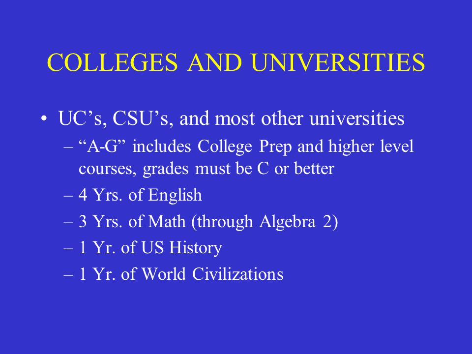 COLLEGES AND UNIVERSITIES UC’s, CSU’s, and most other universities – A-G includes College Prep and higher level courses, grades must be C or better –4 Yrs.
