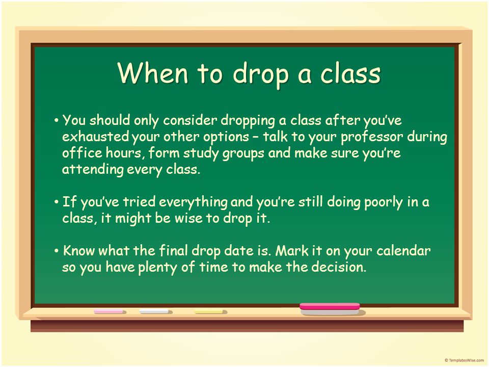 When to drop a class You should only consider dropping a class after you’ve exhausted your other options – talk to your professor during office hours, form study groups and make sure you’re attending every class.