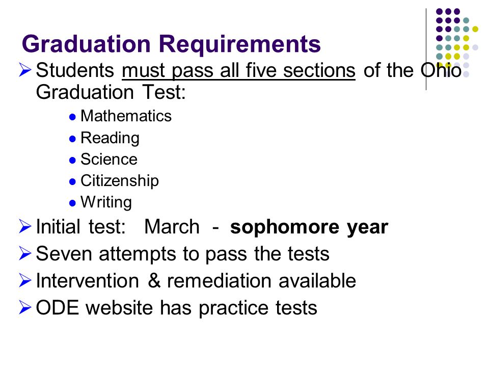 Graduation Requirements  Students must pass all five sections of the Ohio Graduation Test: Mathematics Reading Science Citizenship Writing  Initial test: March - sophomore year  Seven attempts to pass the tests  Intervention & remediation available  ODE website has practice tests