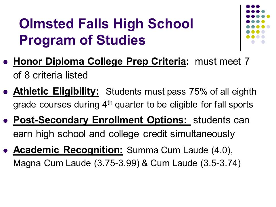 Olmsted Falls High School Program of Studies Honor Diploma College Prep Criteria: must meet 7 of 8 criteria listed Athletic Eligibility: Students must pass 75% of all eighth grade courses during 4 th quarter to be eligible for fall sports Post-Secondary Enrollment Options: students can earn high school and college credit simultaneously Academic Recognition: Summa Cum Laude (4.0), Magna Cum Laude ( ) & Cum Laude ( )