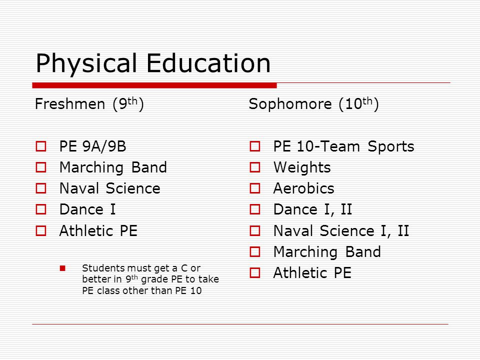 Physical Education Freshmen (9 th )  PE 9A/9B  Marching Band  Naval Science  Dance I  Athletic PE Students must get a C or better in 9 th grade PE to take PE class other than PE 10 Sophomore (10 th )  PE 10-Team Sports  Weights  Aerobics  Dance I, II  Naval Science I, II  Marching Band  Athletic PE