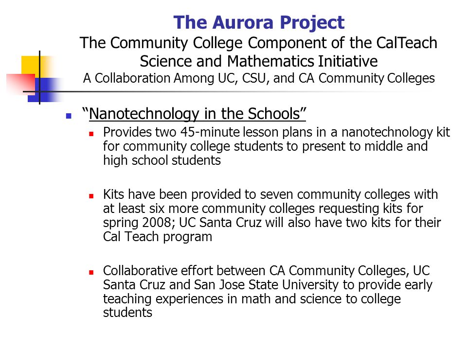 The Aurora Project The Community College Component of the CalTeach Science and Mathematics Initiative A Collaboration Among UC, CSU, and CA Community Colleges Nanotechnology in the Schools Provides two 45-minute lesson plans in a nanotechnology kit for community college students to present to middle and high school students Kits have been provided to seven community colleges with at least six more community colleges requesting kits for spring 2008; UC Santa Cruz will also have two kits for their Cal Teach program Collaborative effort between CA Community Colleges, UC Santa Cruz and San Jose State University to provide early teaching experiences in math and science to college students